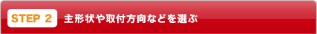 STEP2：主形状や取付方向などを選ぶ