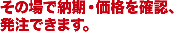 その場で納期・価格を確認、発注できます。